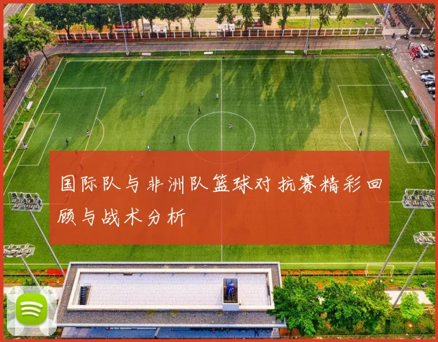 国际队与非洲队篮球对抗赛精彩回顾与战术分析
