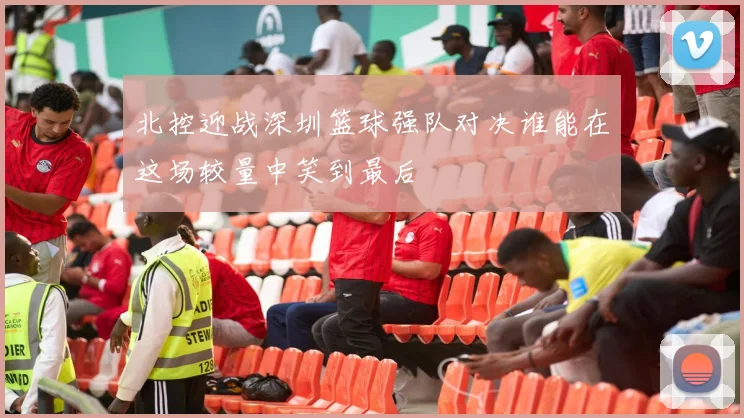 北控迎战深圳篮球强队对决谁能在这场较量中笑到最后