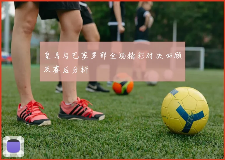 皇马与巴塞罗那全场精彩对决回顾及赛后分析
