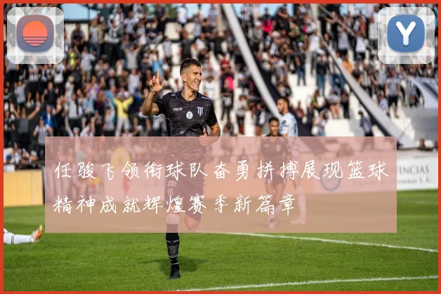 任骏飞领衔球队奋勇拼搏展现篮球精神成就辉煌赛季新篇章