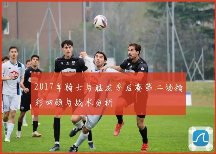 2017年骑士与猛龙季后赛第二场精彩回顾与战术分析