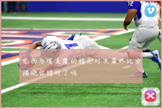 巴西与喀麦隆的精彩对决最终比分揭晓你猜对了吗