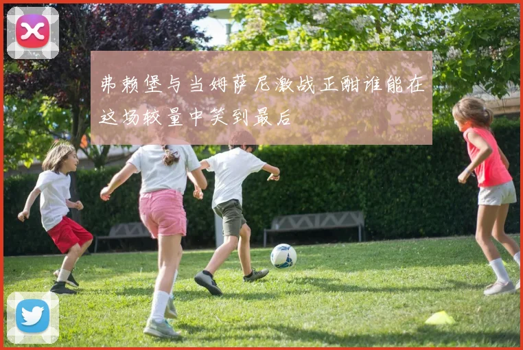 弗赖堡与当姆萨尼激战正酣谁能在这场较量中笑到最后
