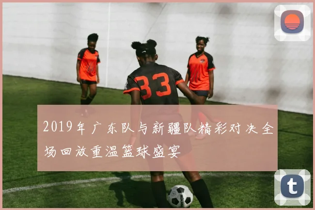 2019年广东队与新疆队精彩对决全场回放重温篮球盛宴