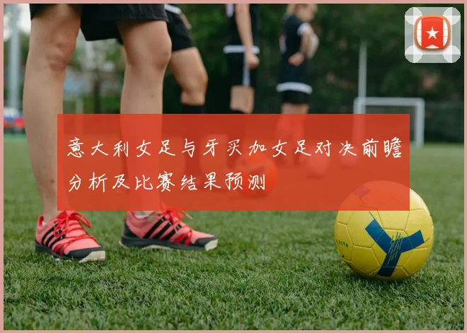 意大利女足与牙买加女足对决前瞻分析及比赛结果预测