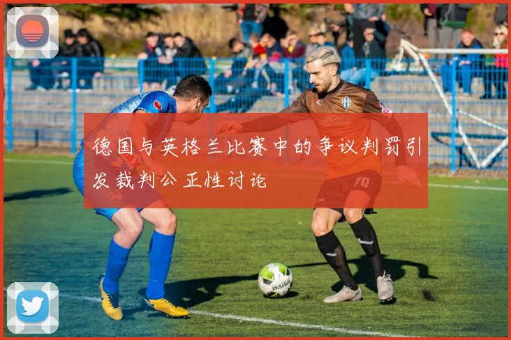 德国与英格兰比赛中的争议判罚引发裁判公正性讨论