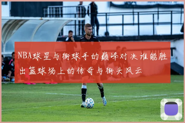 NBA球星与街球手的巅峰对决谁能胜出篮球场上的传奇与街头风云