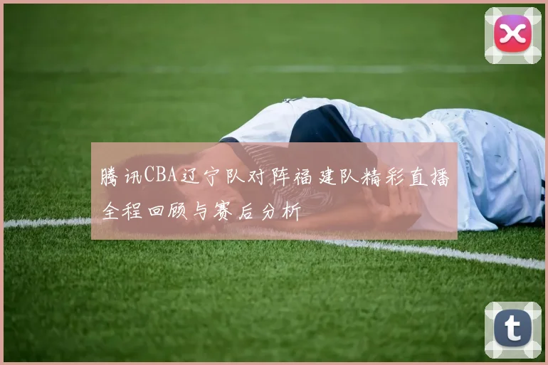 腾讯CBA辽宁队对阵福建队精彩直播全程回顾与赛后分析